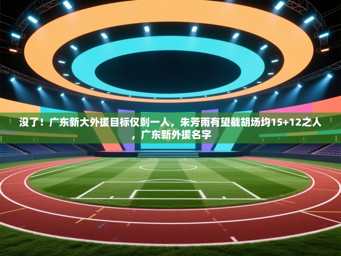 没了!广东新大外援目标仅剩一人,朱芳雨有望截胡场均15+12之人,广东新外援名字 第1张