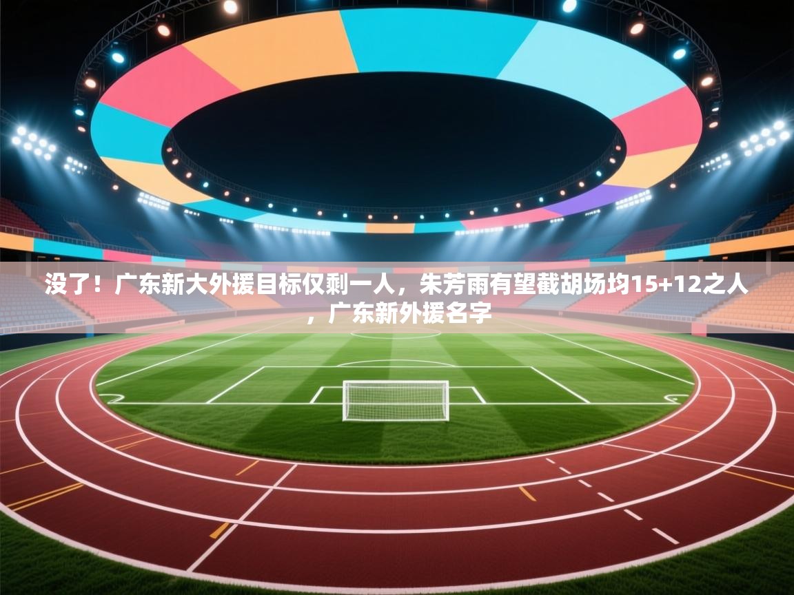 没了!广东新大外援目标仅剩一人,朱芳雨有望截胡场均15+12之人,广东新外援名字 第2张