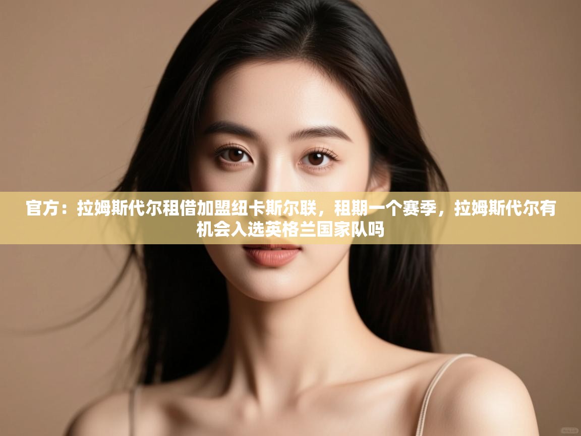 官方：拉姆斯代尔租借加盟纽卡斯尔联，租期一个赛季，拉姆斯代尔有机会入选英格兰国家队吗