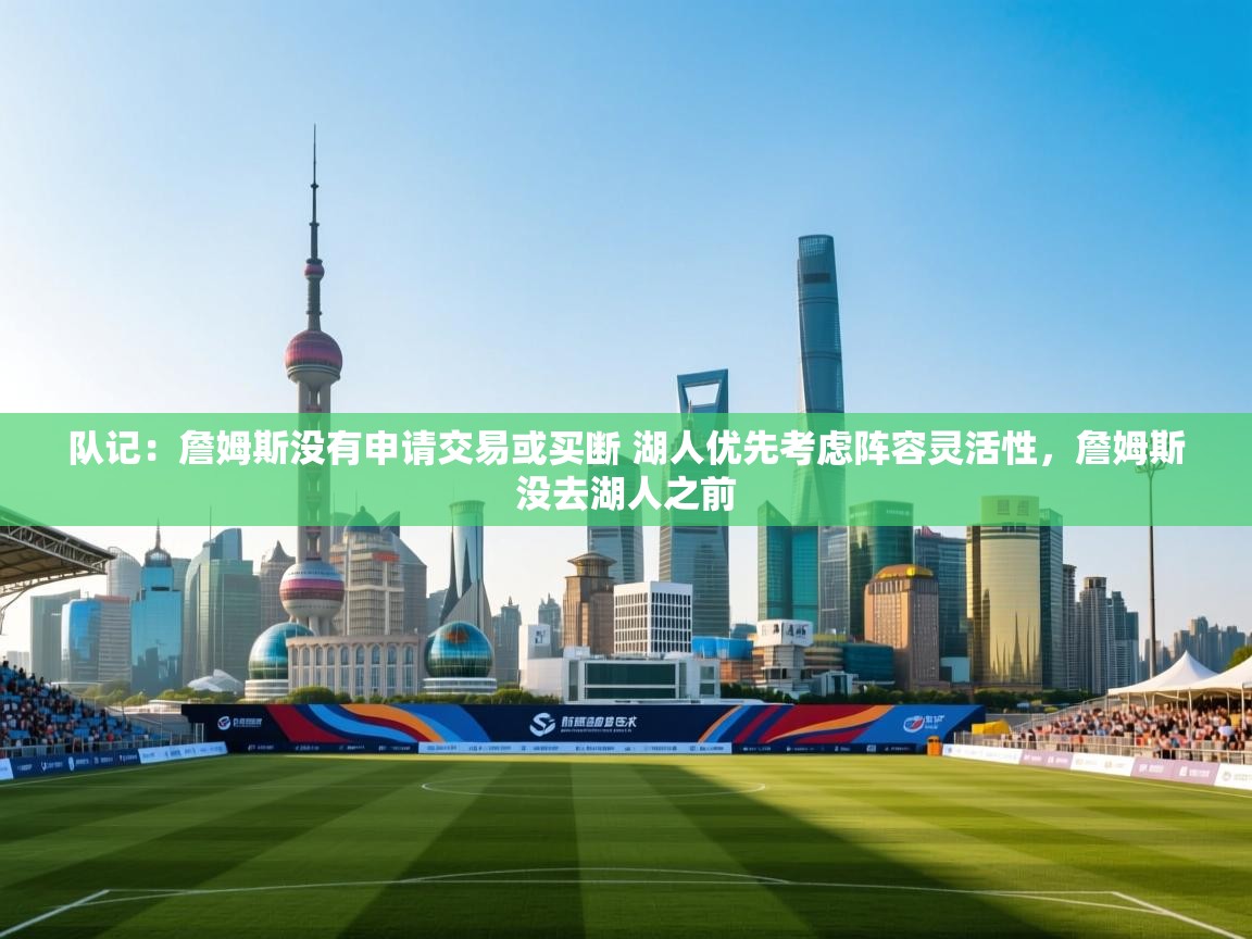 队记：詹姆斯没有申请交易或买断 湖人优先考虑阵容灵活性，詹姆斯没去湖人之前