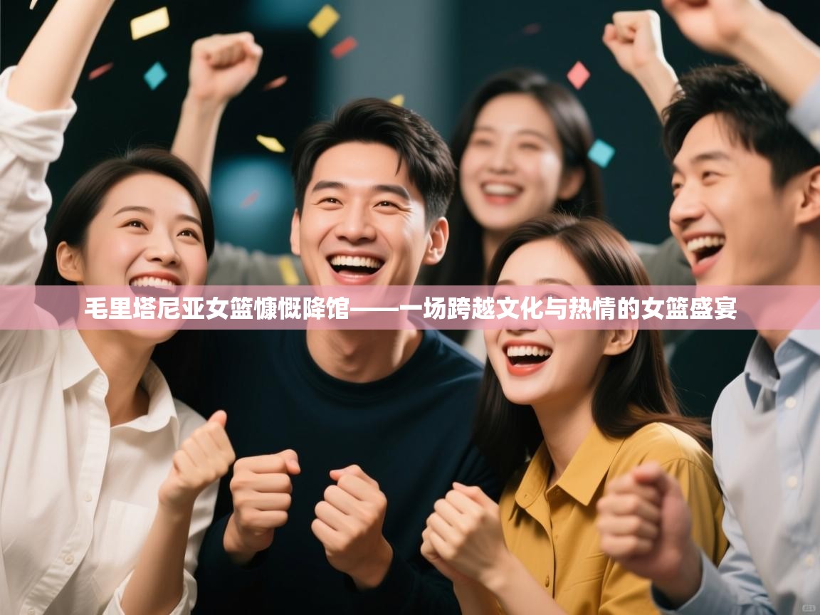 毛里塔尼亚女篮慷慨降馆——一场跨越文化与热情的女篮盛宴